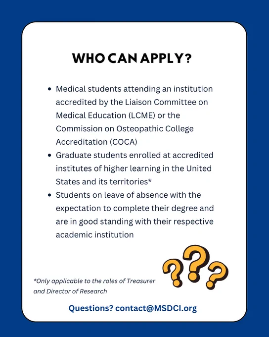 Slide has a blue border, with a white background. In bold, at the top of the slide: ‘Who Can Apply?’ . Bullet points list: “Medical students attending an institution accredited by the Liaison Committee on Medical Education (LCME) or the Commission on Osteopathic College Accreditation (COCA). Graduate students enrolled at accredited institutes of higher learning in the United States and its territories*. Students on leave of absence with the expectation to complete their degree and are in good standing with their respective academic institution” The asterisk corresponds to the comment at the bottom of the slide: “*Only applicable to the roles of Treasurer and Director of Research”. Below that, in blue text: “Questions? contact@MSDCI.org”. Bottom right corner shows image of 3 yellow question marks.