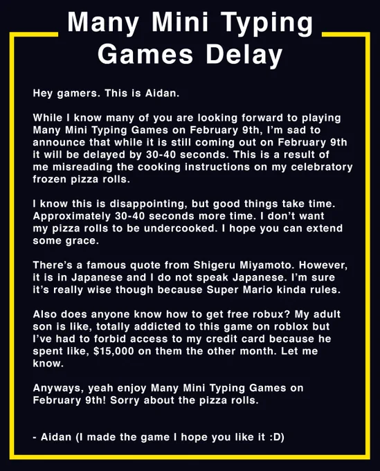 Hey gamers. This is Aidan.

While I know many of you are looking forward to playing
Many Mini Typing Games on February 9th, I’m sad to
announce that while it is still coming out on February 9th
it will be delayed by 30-40 seconds. This is a result of
me misreading the cooking instructions on my celebratory
frozen pizza rolls.

I know this is disappointing, but good things take time.
Approximately 30-40 seconds more time. I don’t want 
my pizza rolls to be undercooked. I hope you can extend
some grace.

There’s a famous quote from Shigeru Miyamoto. However,
it is in Japanese and I do not speak Japanese. I’m sure
it’s really wise though because Super Mario kinda rules.

Also does anyone know how to get free robux? My adult
son is like, totally addicted to this game on roblox but
I’ve had to forbid access to my credit card because he
spent like, $15,000 on them the other month. Let me
know.

Anyways, yeah enjoy Many Mini Typing Games on
February 9th! Sorry about the pizza rolls.


- Aidan