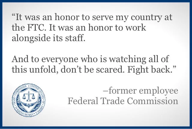 A color slide or presentation graphic. Text reads:
"'It was an honor to serve my country at the FTC. It was an honor to work alongside its staff.
And to everyone who is watching all of this unfold, don’t be scared. Fight back.'
–former employee
Federal Trade Commission"