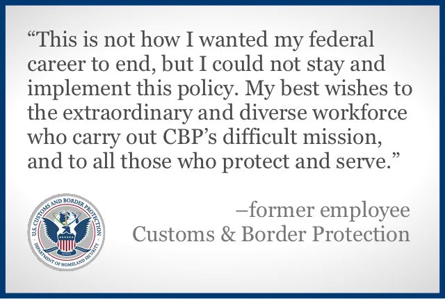 A color slide or presentation graphic. Text reads:
"'This is not how I wanted my federal career to end, but I could not stay at CBP and implement this policy. My best wishes to the extraordinary and diverse workforce who carry out CBP’s difficult mission, and to all those who protect and serve.' 
-former employee
Customs & Border Protection"
The logo of the US Customs and Border Protection agency occupies the lower left corner