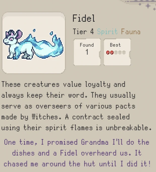 Screenshot from the codex of the grimoire from the witch Idle Game Familiar Findings. It shows a drawing of a four-legged blue creature with small pink horns and purple mousey ears. The tail of the creature is a blue flame. 

The text reads: Fidel Tier 4 Spirit Fauna

Scholars Notes: These creatures value loyalty and always keep their word. They usually serve as overseers of various pacts made by Witches. A contract sealed using their spirit flames is unbreakable.

Avia's Notes: One time, I promised Grandma I'll do the dishes and a Fidel overheard us. It chased me around the hut until I did it!