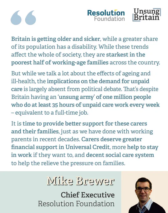 Mike Brewer, Deputy Chief Executive of the Resolution Foundation, said:
“Britain is getting older and sicker, while a greater share of its population has a disability. While these trends affect the whole of society, they are starkest in the poorest half of working-age families across the country.
“But while we talk a lot about the effects of ageing and ill-health, the implications on demand for unpaid care is largely absent from political debate. That’s despite Britain having an ‘unsung army’ of one million people who do at least 35 hours of unpaid care work every week – equivalent to a full-time job.
“It is time to provide better support for these carers and their families, just as we have done with working parents in recent decades. Carers deserve greater financial support in Universal Credit, more help to stay in work if they want to, and decent social care system to help the relieve the pressure on families.”

