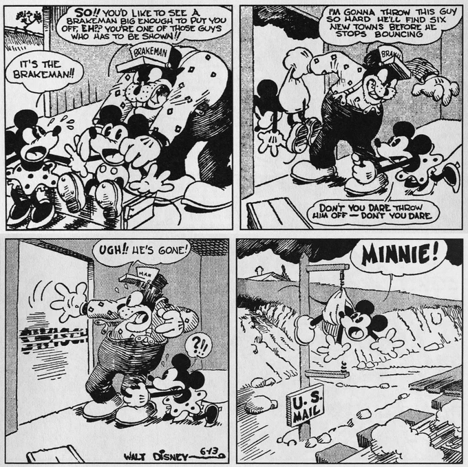 BRAKEMAN: So!! You’d like to see a brakeman big enough to put you off, eh?? You’re one of those guys who has to be shown!!
MINNIE: It’s the brakeman!!

BRAKEMAN: I’m gonna throw this guy so hard he’ll find six new towns before he stops bounding!
MINNIE: Don’t you dare throw him off—don’t you dare!

Swisch
BRAKEMAN: Ugh!! He’s gone!

MICKEY: Minnie!
U.S. Mail