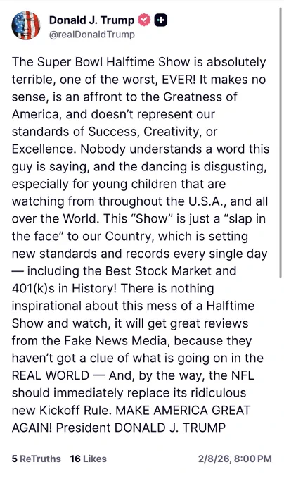 The Super Bowl Halftime Show is absolutely terrible, one of the worst, EVER! It makes no sense, is an affront to the Greatness of America, and doesn’t represent our standards of Success, Creativity, or Excellence. Nobody understands a word this guy is saying, and the dancing is disgusting, especially for young children that are watching from throughout the U.S.A., and all over the World. This “Show” is just a “slap in the face” to our Country, which is setting new standards and records every single day — including the Best Stock Market and 401(k)s in History! There is nothing inspirational about this mess of a Halftime Show and watch, it will get great reviews from the Fake News Media, because they haven’t got a clue of what is going on in the REAL WORLD — And, by the way, the NFL should immediately replace its ridiculous new Kickoff Rule. MAKE AMERICA GREAT AGAIN! President DONALD J. TRUMP