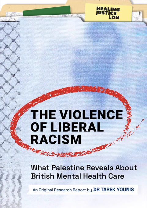 Report cover. Blue textured background with faint image of a woman wearing a hijab. Cover is designed to look like a folder with multiple pages and tabs in it. Bold black text with a red streak of ink circling around it. Text reads: 'The Violence of Liberal Racism. What Palestine Reveals About British Mental Health Care. An original research report by Dr. Tarek Younis.