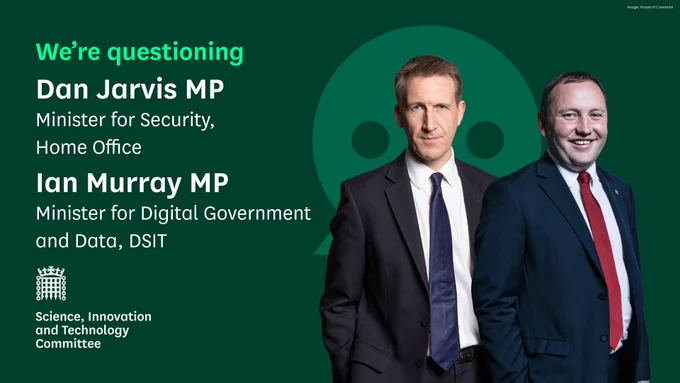 We're questioning Dan Jarvis MP, Minister for Security, Home office and Ian Murray MP, Minister for Digital Government and Data, Department for Science, Innovation and Technology (DSIT).
Science, Innovation and Technology Committee.
Photo on the graphic shows Dan Jarvis MP on the left, with short dark hair and a navy tie and navy jacket. On the right is a photo of Ian Murray MP, with short dark hair, a dark blue jacked and red tie.