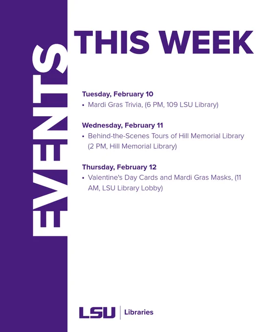Tuesday, February 10
Mardi Gras Trivia, (6 PM, 109 LSU Library)

Wednesday, February 11
Behind-the-Scenes Tours of Hill Memorial Library (2 PM, Hill Memorial Library)

Thursday, February 12
Valentine's Day Cards and Mardi Gras Masks, (11 AM, LSU Library Lobby)

List of events this week. Full details available at  lsu.libcal.com/calendar. 