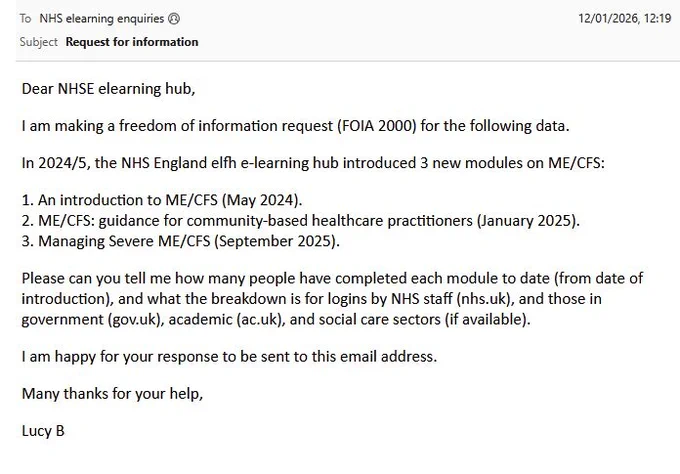Email sent to NHS elearning enquiries on 12 January 2026. 

Subject - Request for information.

Dear NHSE elearning hub,

I am making a freedom of information request (FOIA 2000) for the following data.

In 2024/5, the NHS England elfh e-learning hub introduced 3 new modules on ME/CFS:

1. An introduction to ME/CFS (May 2024).
2. ME/CFS: guidance for community-based healthcare practitioners (January 2025).
3. Managing Severe ME/CFS (September 2025).

Please can you tell me how many people have completed each module to date (from date of introduction), and what the breakdown is for logins by NHS staff (nhs.uk), and those in government (gov.uk), academic (ac.uk), and social care sectors (if available). 

I am happy for your response to be sent to this email address.

Many thanks for your help,

Lucy B
