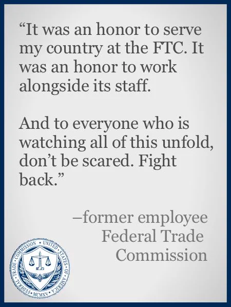 A color slide or presentation graphic. Text reads:
"'It was an honor to serve my country at the FTC. It was an honor to work alongside its staff.
And to everyone who is watching all of this unfold, don’t be scared. Fight back.'
–former employee
Federal Trade Commission"

The logo of the US Federal Trade Commission occupies the lower left corner