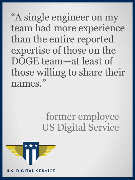 A color slide or presentation graphic. Text reads:
“‘A single engineer on my team had more experience than the entire reported expertise of those on the DOGE team—at least of those willing to share their names.’
– former employee
US Digital Service”
The logo of the US Digital Service agency occupies the lower left corner