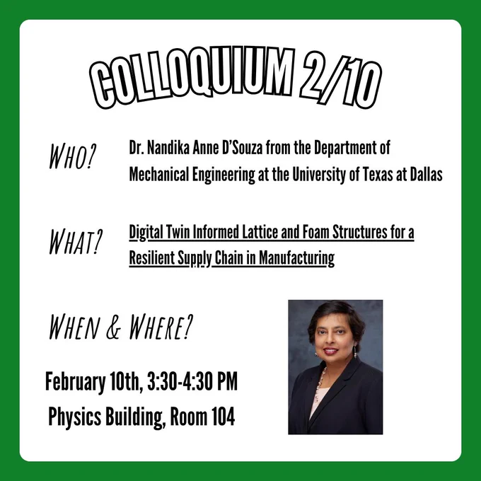 A flyer for the physics colloquium taking place on Tuesday, February 10th at 3:30-4:30 in the physics building at UNT in room 104. Information on the flyer states that Dr. Nandika Anne D'Souza from the Department of Mechanical Engineering at the University of North Texas will be speaking about her research titled "Digital Twin Informed Lattice and Foam Structures for a Resilient Supply Chain in Manufacturing". In the bottom right corner is a picture of Dr. Nandika Anne D'Souza.
