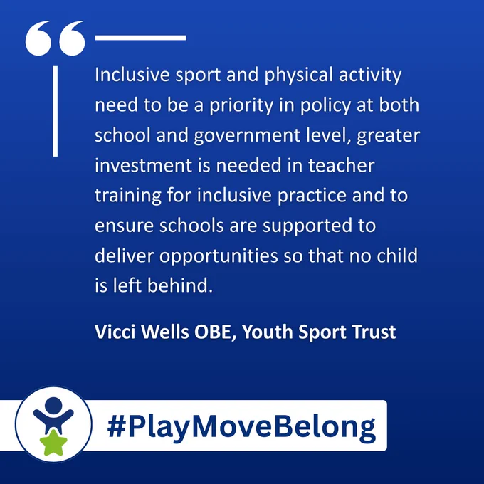 Inclusive sport and physical activity need to be a priority in policy at both school and government level, greater investment is needed in teacher training for inclusive practice and to ensure schools are supported to deliver opportunities so that no child is left behind. Vicci Wells OBE, Youth Sport Trust #PlayMoveBelong