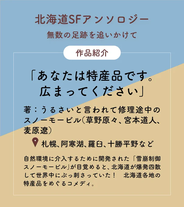 北海道SFアンソロジー：無数の足跡を追いかけて
作品紹介
「あなたは特産品です。広まってください」
著：うるさいと言われて修理途中のスノーモービル（草野原々、宮本道人、麦原遼）
舞台：札幌、阿寒湖、羅臼、十勝平野など
自然環境に介入するために開発された「雪崩制御スノーモービル」が目覚めると、北海道が爆発四散して世界中にぶっ刺さっていた！北海道各地の特産品をめぐるコメディ。