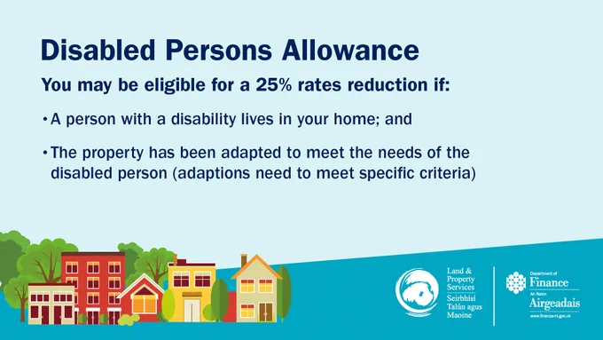 Disabled Persons Allowance. You may be eligible for a 25% rates reduction if: a person with a disability lives in your home; and the property has been adapted to meet the needs of the disabled person. Adaptions need to meet specific criteria.
