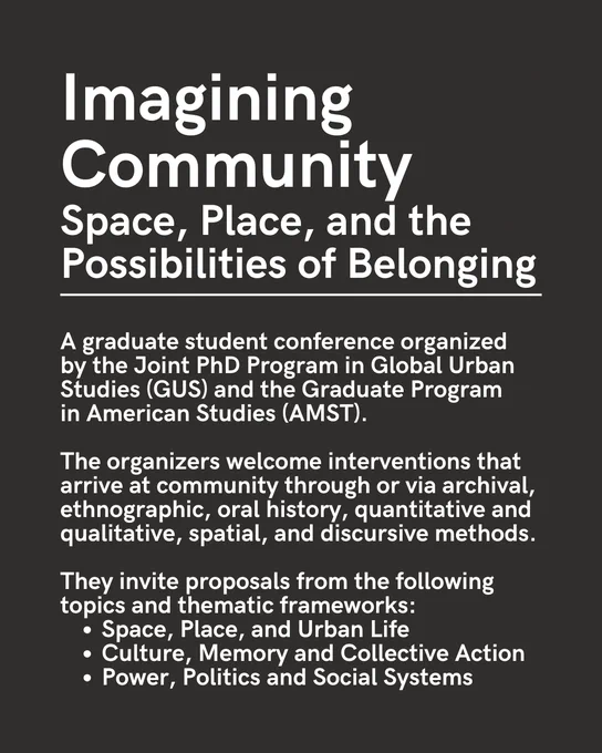 White text on a dark grey background. 

"Imagining Community 
Space, Place, and the Possibilities of Belonging"

This text is followed by a line before the rest of the text.

"A graduate student conference organized 
by the Joint PhD Program in Global Urban Studies (GUS) and the Graduate Program 
in American Studies (AMST).

The organizers welcome interventions that arrive at community through or via archival, ethnographic, oral history, quantitative and qualitative, spatial, and discursive methods. 

They invite proposals from the following topics and thematic frameworks: 
Space, Place, and Urban Life
Culture, Memory and Collective Action
Power, Politics and Social Systems"