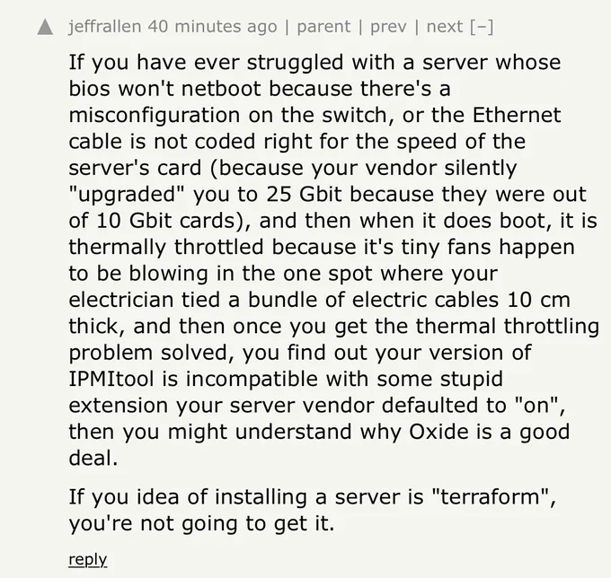 If you have ever struggled with a server whose bios won't netboot because there's a misconfiguration on the switch, or the Ethernet cable is not coded right for the speed of the server's card (because your vendor silently
"upgraded" you to 25 Gbit because they were out of 10 Gbit cards), and then when it does boot, it is thermally throttled because it's tiny fans happen to be blowing in the one spot where your electrician tied a bundle of electric cables 10 cm thick, and then once you get the thermal throttling problem solved, you find out your version of IPMItool is incompatible with some stupid extension your server vendor defaulted to "on",, then you might understand why Oxide is a good deal.
If you idea of installing a server is "terraform", you're not going to get it.
