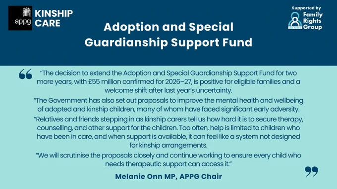 Graphic from the All-Party Parliamentary Group on Kinship Care announcing a two‑year extension of the Adoption and Special Guardianship Support Fund. Includes a quote from APPG Chair Melanie Onn MP which reads: “The decision to extend the Adoption and Special Guardianship Support Fund for two more years, with £55 million confirmed for 2026–27, is positive for eligible families and a welcome shift after last year’s uncertainty.
“The Government has also set out proposals to improve the mental health and wellbeing of adopted and kinship children, many of whom have faced significant early adversity.
“Relatives and friends stepping in as kinship carers tell us how hard it is to secure therapy, counselling, and other support for the children. Too often, help is limited to children who have been in care, and when support is available, it can feel like a system not designed for kinship arrangements.
“We will scrutinise the proposals closely and continue working to ensure every child who needs 