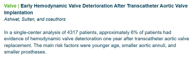 Article Topic: Valve. 

Article title: Early Hemodynamic Valve Deterioration After Transcatheter Aortic Valve Implantation

Written by Ashwat, Sultan, and coauthors

In a single-center analysis of 4317 patients, approximately 6% of patients had evidence of hemodynamic valve deterioration one year after transcatheter aortic valve replacement. The main risk factors were younger age, smaller aortic annuli, and smaller prostheses.