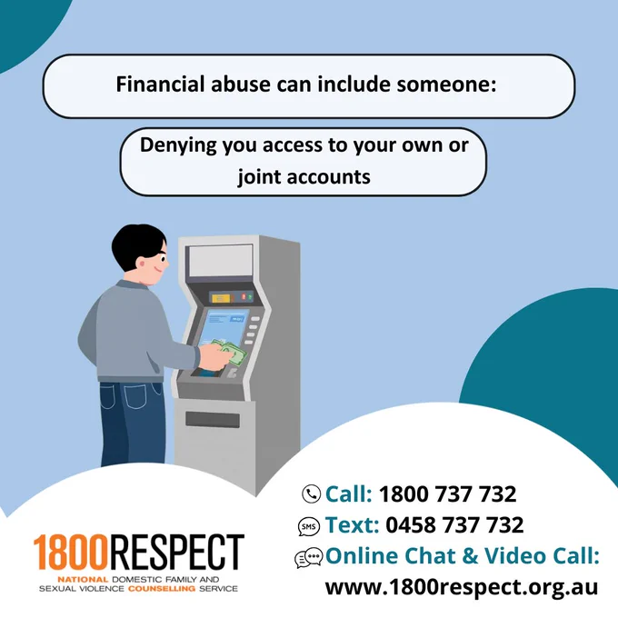 A set of carousel images that says, “Financial abuse can include someone: Taking control of your finances, denying you access to your own or joint accounts, withholding financial support (like child support) and making you liable for debts not incurred by you.” The 1800RESPECT number 1800 737 732 and the text number 0458 737 732 and the website URL www.1800RESPECT.org.au for online chat and video call services are visible. The 1800RESPECT logo is in the bottom left corner. 