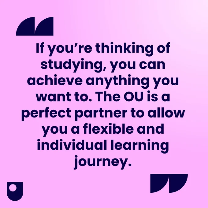 "If you’re thinking of studying, you can achieve anything you want to. The OU is a perfect partner to allow you a flexible and individual learning journey."