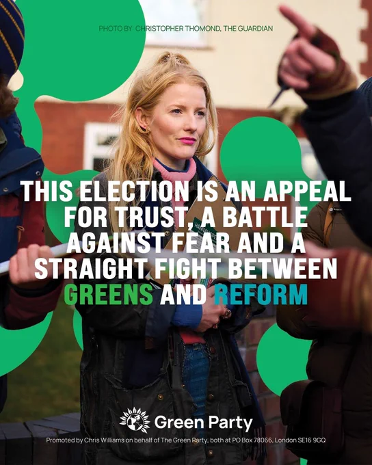 PHOTO BY: CHRISTOPHER THOMOND. THE GUARDIAN
THIS ELECTION IS AN APPEAL FOR TRUST, A BATTLE AGAINST FEAR AND A STRAIGHT FIGHT BETWEEN GREENS AND REFORM
Green Party
Promoted by Chris Williams on behalf of The Green Party, both at PO Box 78066, London SE16 9GQ