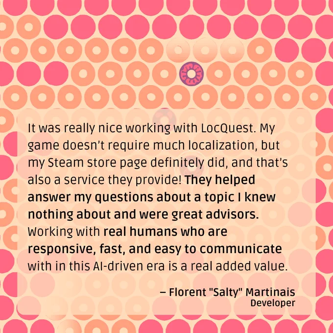 A quote from Florent “Salty” Martinais: “It was really nice working with LocQuest. My game doesn’t require much localization, but my Steam store page definitely did, and that’s also a service they provide! They helped answer my questions about a topic I knew nothing about and were great advisors. Working with real humans who are responsive, fast, and easy to communicate with in this AI-driven era is a real added value.”