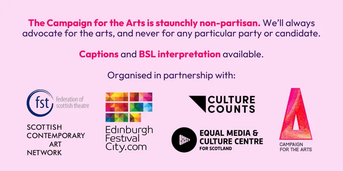 Purple text on pink background. Text: The Campaign for the Arts is staunchly non-partisan. We’ll always advocate for the arts, and never for any particular party or candidate. 

Captions and BSL interpretation available.

Organised in partnership with:

Logos for Culture Counts, Federation of Scottish Theatre, Scottish Contemporary Art Network, Festivals Edinburgh, Equal Media & Culture Centre and the Campaign for the Arts.