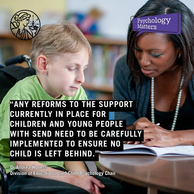 Quote reads Any reforms to the support currently in place for children and young people with SEND need to be carefully implemented to ensure no child is left behind. Dr Andrea Honess Division of Educational and Child Psychology Chair Photo of someone helping a child in a wheelchair in a classroom setting. Psychology Matters and BPS logos. 