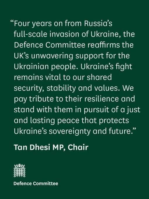 “Four years on from Russia’s full-scale invasion of Ukraine, the Defence Committee reaffirms the UK’s unwavering support for the Ukrainian people. Ukraine’s fight remains vital to our shared security, stability and values. We pay tribute to their resilience and stand with them in pursuit of a just and lasting peace that protects Ukraine’s sovereignty and future.”

Tan Dhesi MP, Chair

Defence Committee