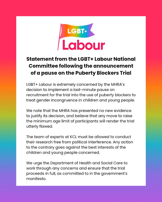Statement from the LGBT  Labour National Committee following the announcement of a pause on the Puberty Blockers Trial:

LGBT  Labour is extremely concerned by the MHRA’s decision to implement a last-minute pause on recruitment for the trial into the use of puberty blockers to treat gender incongruence in children and young people. 

We note that the MHRA has presented no new evidence to justify its decision, and believe that any move to raise the minimum age limit of participants will render the trial utterly flawed.

The team of experts at KCL must be allowed to conduct their research free from political interference. Any action to the contrary goes against the best interests of the children and young people concerned.

We urge the Department of Health and Social Care to work through any concerns and ensure that the trial proceeds in full, as committed to in the government’s manifesto.