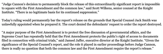 “A major purpose of the First Amendment is to protect the free discussion of governmental affairs, and the Supreme Court has repeatedly held that the First Amendment protects the public’s right of access to documents filed in connection with criminal trials,” said Jameel Jaffer, executive director at the Knight Institute. “Given the significance of the Special Counsel’s report, and the role it played in earlier proceedings before Judge Cannon, there is really no question that both the common law and the First Amendment require the report’s release.”