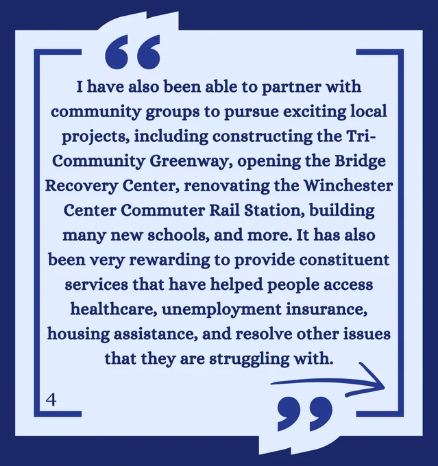 I have also been able to partner with community groups to pursue exciting local projects, including constructing the Tri-Community Greenway, opening the Bridge Recovery Center, renovating the Winchester Center Commuter Rail Station, building many new schools, and more. It has also been very rewarding to provide constituent services that have helped people access healthcare, unemployment insurance, housing assistance, and resolve other issues that they are struggling with. 
