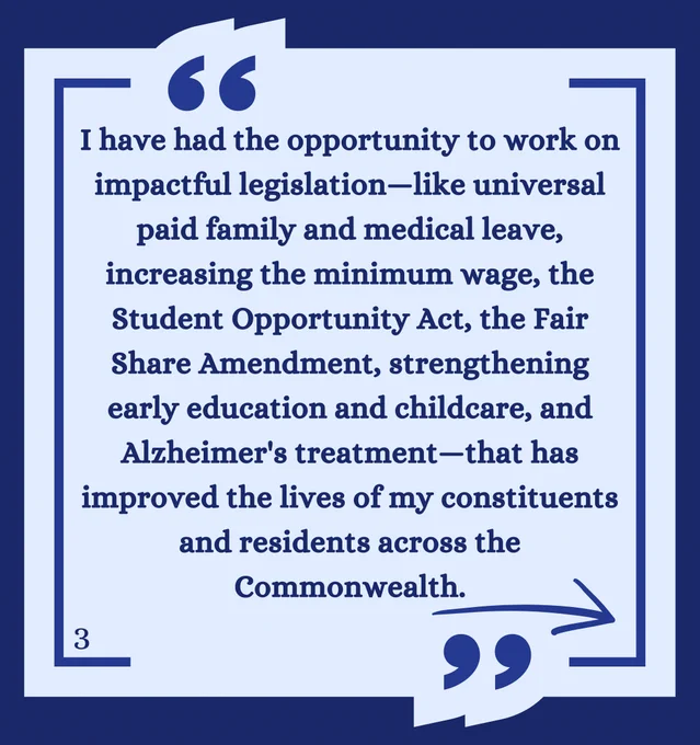 I have had the opportunity to work on impactful legislation—like universal paid family and medical leave, increasing the minimum wage, the Student Opportunity Act, the Fair Share Amendment, strengthening early education and childcare, and Alzheimer's treatment—that has improved the lives of my constituents and residents across the Commonwealth.