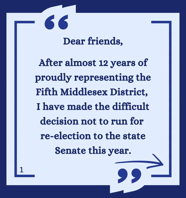 Dear friends,

After almost 12 years of proudly representing the Fifth Middlesex District, I have made the difficult decision not to run for re-election to the state Senate this year.