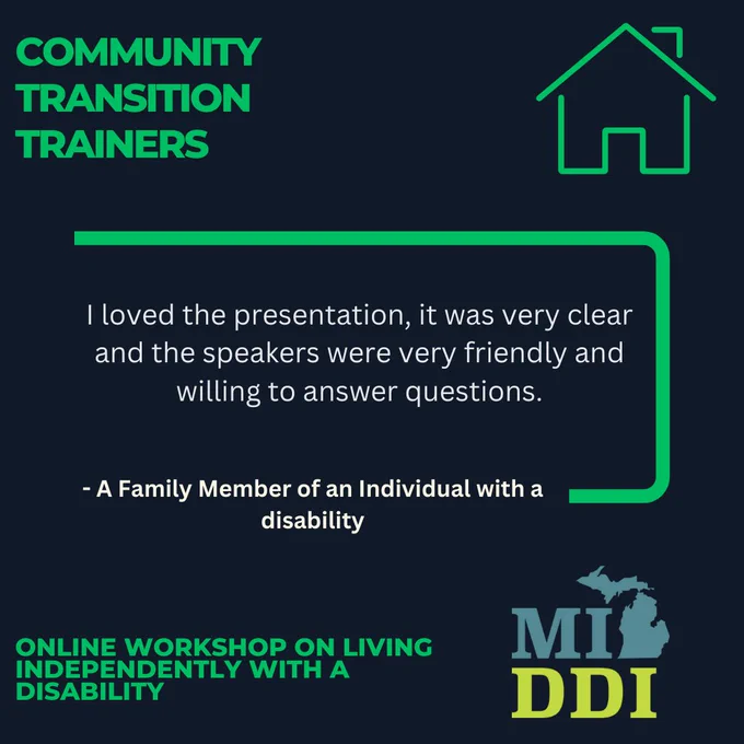 Graphic with a dark navy background and bright green accents titled “Community Transition Trainers” at the top left. A green outline of a house icon appears in the top right. In the center, a testimonial reads: “I loved the presentation, it was very clear and the speakers were very friendly and willing to answer questions.” Below the quote: “– A Family Member of an Individual with a disability.” At the bottom left, green text reads: “Online Workshop on Living Independently with a Disability.” The bottom right features the MI-DDI logo with the outline of Michigan.