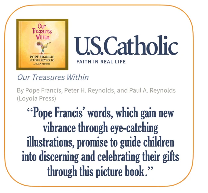 U.S. Catholic review of "Our Treasures Within"
By Pope Francis, Peter H. Reynolds, and Paul A. Reynolds (Loyola Press)
"Pope Francis’ words, which gain new vibrance through eye-catching illustrations, promise to guide children into discerning and celebrating their gifts through this picture book."