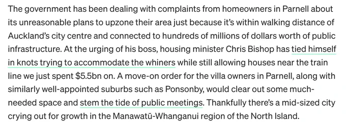 The government has been dealing with complaints from homeowners in Parnell about its unreasonable plans to upzone their area just because it’s within walking distance of Auckland’s city centre and connected to hundreds of millions of dollars worth of public infrastructure. At the urging of his boss, housing minister Chris Bishop has tied himself in knots trying to accommodate the whiners while still allowing houses near the train line we just spent $5.5bn on. A move-on order for the villa owners in Parnell, along with similarly well-appointed suburbs such as Ponsonby, would clear out some much-needed space and stem the tide of public meetings. Thankfully there’s a mid-sized city crying out for growth in the Manawatū-Whanganui region of the North Island.