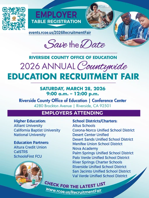 Lead, Serve, INNOVATE tag line. EMPLOYER table registration events.rcoe.us/2026RecruitmentFair. Save the Date RIVERSIDE COUNTY OFFICE OF EDUCATION 2026 ANNUAL Countywide EDUCATION RECRUITMENT FAIR. SATURDAY, MARCH 28, 2026 9:00 a.m. - 12:00 p.m. Riverside County Office of Education Conference Center, 4280 Brockton Avenue, Riverside. EMPLOYERS ATTENDING - Higher Education: Alliant Univ, California Baptist Univ, National Univ. Education Partners: Altura, CaSTRS, SchoolsFirst FCU. School Districts/Charters: Altus, Corona-Norco USD, Desert Center Unified, Desert Sands USD, Menifee Union SD, Nova Academy, Palm Springs USD, Palo Verde USD, River Springs Charter Schools, Riverside USD, San Jacinto USD, Val Verde USD. CHECK FOR THE LATEST LIST www.rcoe.us/RecruitmentFair.