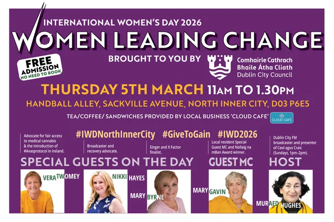 WOMEN LEADING CHANGE – International Women’s Day Event in Dublin’s North Inner City.
Date: Thursday, 5th March
Time: 11:00am – 1:30pm
Venue: Handball Alley, Sackville Avenue, Ballybough, Dublin D03 P6E5
Admission: Free – No booking required
Dublin’s North Inner City will come alive this International Women’s Day as the community comes together for WOMEN LEADING CHANGE, a powerful celebration of women who are shaping a fairer, more compassionate Ireland.
Taking place at the Ballybough Handball Centre, this inspiring event will feature a dynamic panel of women from advocacy, broadcasting, music, and community leadership. The day is proudly sponsored by Dublin City Council and supported by local business Cloud Café, who will provide complimentary tea, coffee, and sandwiches.
Guest Speakers & Special Guests
Vera Twomey – National advocate for fair access to medical cannabis and the driving force behind the introduction of #AvasProtocol in Ireland. Author of "For Ava: An Incurable Illness, 