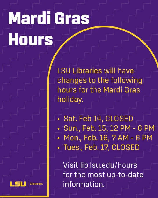 Mardi Gras Hours:

LSU Libraries will have changes to the following hours for the Mardi Gras holiday.

Sat. Feb 14, Closed
Sun., Feb. 15, 12 PM – 6 PM
Mon., Feb. 16, 7 AM – 6 PM
Tues., Feb. 17, Closed

Visit lib.lsu.edu/hours 
for the most up-to-date information. 