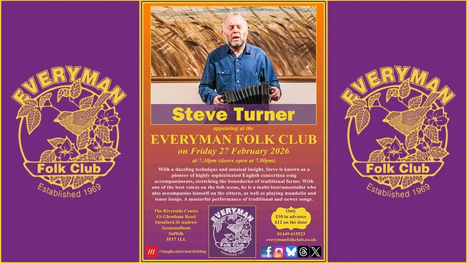 Event poster for Friday 27 February 2026  at 7.30pm. At the top is a photograph of  Steve Turner seated while singing and playing concertina. (Steve is wearing a blue shirt). 

Beneath the photograph is the guest's name (Steve Turner); date and time; venue and ticket prices; and text reading: With a dazzling technique and musical insight, Steve is known as a pioneer of highly sophisticated English concertina song accompaniments, stretching the boundaries of traditional forms. With one of the best voices on the folk scene, he is a multi-instrumentalist who also accompanies himself on the cittern, as well as playing mandolin and tenor banjo. A masterful performer of traditional and newer songs.

Poster includes the venue address, club logo, address, ticket prices (£10/£12), contact details, and social media icons.

The central poster is flanked by the Everyman Folk Club logo, in gold on a purple background.