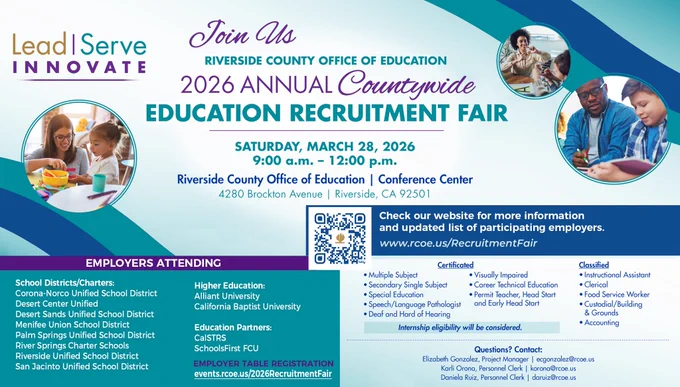 Lead, Serve INNOVATE tag line. Join Us RIVERSIDE COUNTY OFFICE OF EDUCATION 2026 ANNUAL Countywide EDUCATION RECRUITMENT FAIR. SATURDAY, MARCH 28 9am- 12pm Riverside County Office of Education Conference Center, 4280 Brockton Ave, Riverside. CHECK our website for more information & updated list of participating employers www.rcoe.us/RecruitmentFair. EMPLOYERS ATTENDING - Higher Ed: Alliant University, California Baptist University. Education Partners:, CaSTRS, SchoolsFirst FCU. School Districts: Corona-Norco USD, Desert Center Unified, Desert Sands USD, Menifee Union SD, Palm Springs USD, River Springs Charter, Riverside USD, San Jacinto USD. Employer table registration: events.rcoe.us/2026RecruitmentFair. Certificated: Multiple Subject, Secondary Single Subject, Special Education, Speech/Language, Visually Impaired, CTE, Permit Teacher, Head Start and Early Head Start, Deaf and Hard of Hearing. Classified: Instructional Assistant, Clerical, Food Service Worker, Custodial, Accounting.