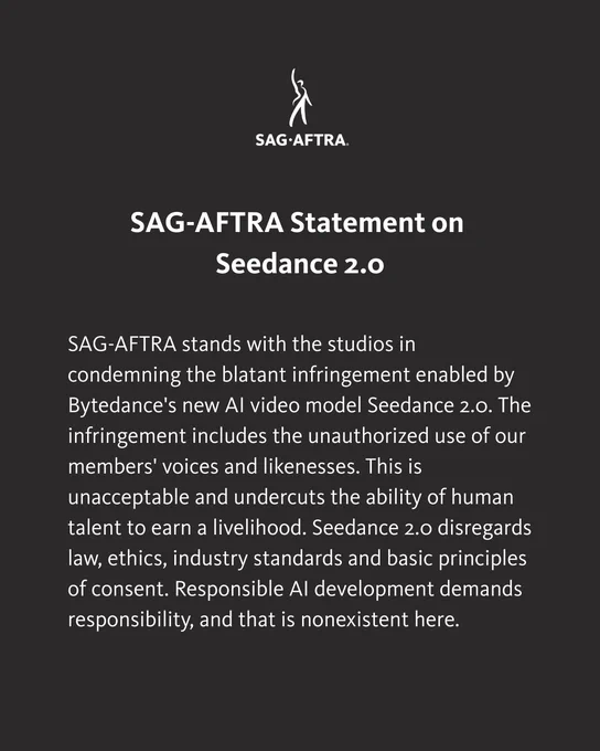 SAG-AFTRA Statement on Seedance 2.0.

SAG-AFTRA stands with the studios in condemning the blatant infringement enabled by Bytedance's new AI video model Seedance 2.0. The infringement includes the unauthorized use of our members' voices and likenesses. This is unacceptable and undercuts the ability of human talent to earn a livelihood. Seedance 2.0 disregards law, ethics, industry standards and basic principles of consent. Responsible AI development demands responsibility, and that is nonexistent here.