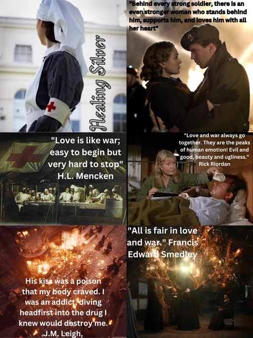 Top pics: A WW2 nurse in a grey dress, medical arm band, white apron & headscarf looking away at a building with the title in curly grey font Healing Silver, and a woman & soldier in the middle of war hiding each other with a quote: “Behind every strong soldier, there is an even stronger woman who stands behind him, supports him, & loves him with all her heart."

Middle pics: A picture of the hospital tent from MASH with a quote: “Love is like war; easy to begin but very hard to stop.” H.L. Mencken, & A picture of Nurse Margaret and Radar when he was sick in MASH, with a quote: “Love and war always go together. They are the peaks of human emotion! Evil and good, beauty & ugliness.” - Rick Riordan

Bottom pics: A picture of an attacked Diagon Alley in HP with a quote: “His kiss was a poison that my body craved. I was an addict, diving headfirst into the drug I knew would destroy me.” - J.M. Leigh, and a picture of witches doing a spell, quote "All is fair in love & war." Edward Smedley