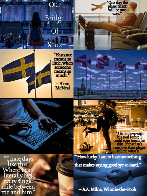 Top pics: a girl standing in an airport looking at the destination board with the title: Our Bridge of Stars & a man with his feet on his suitcase sitting in an airport watching a plane take off with a quote, “One day the plane ticket will be one way.”

2nd row pics: 2 Swedish flags flying in the wind with a quote, “Distance means so little, when someone means so much.” – Tom McNeal & 9 American flags flying with the Statie of Liberty in the background. 

3rd row pics: of a man typing on a laptop & a couple uniting in an airport and the girl lifted off the ground with a quote, “I fell in love with his soul before I could even touch his skin. If that isn’t true love, then please tell me what is.”

Bottom pics: a girl hold a coffee and texting with a quote, ““I hate days like this: Where I can literally feel every single mile between me and him.” & a couple holding hands "How lucky I am to have something that makes saying goodbye so hard." - A.A. Milne, Winnie the Pooh