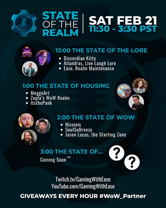 State of the Realm, Feb 21st 11:30am - 3:30pm PST. 12:00 The State of the Lore, with Discordian Kitty, Aliandras from the Live Laugh Lore podcast, and Ease from the Realm Maintenance podcast. 1:00 The State of Housing, with MeggoArt, Zella’s WoW Realm, and ItsThePank. 2:00 The State of WoW, with Nixxiom, SoulSoBreezy, and Jason Lucas from the Starting Zone podcast. 3:00 The Stare of… Coming Soon™️. Twitch.tv/GamingWithEase and YouTube.com/GamingWithEase. Giveaways every hour!