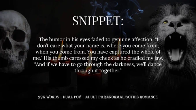 a dark background with a skull, three candles, and a grayscale lion. White text that says: SNIPPET:  The humor in his eyes faded to genuine affection. “I don’t care what your name is, where you come from, when you come from. You have captured the whole of me.” His thumb caressed my cheek as he cradled my jaw. “And if we have to go through the darkness, we’ll dance through it together.” 99K WORDS, DUAL POV, ADULT PARANORMAL GOTHIC ROMANCE