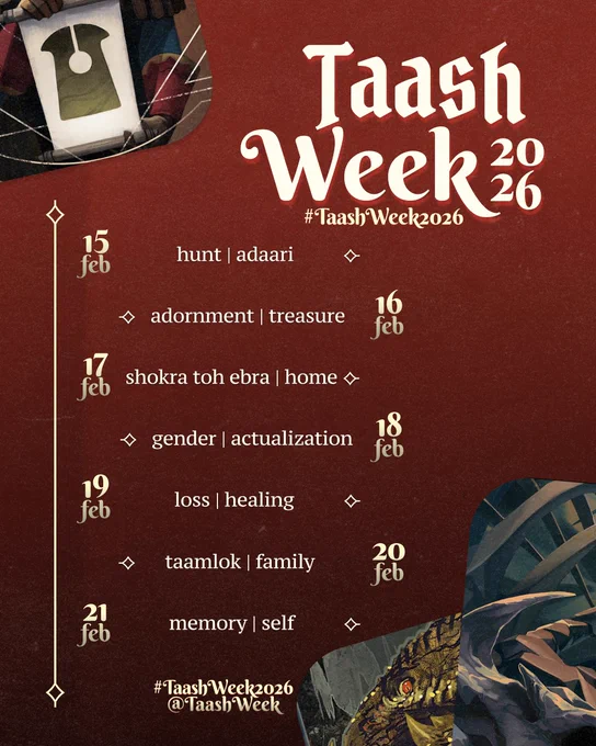 Poster announcing Taash Week 2026. The graphic features a deep red background, there are tarot cards along the top left and bottom right corners.

The title on the top right reads "Taash Week 2026". A prompt list is featured under it, it reads:

Feb 15: hunt | adaari
Feb 16: adornment | treasure
Feb 17: shokra toh ebra | home
Feb 18: gender | actualization 
Feb 19: loss | healing
Feb 20: taamlok | family
Feb 21: memory | self

At the bottom, the text reads "#TaashWeek2026 / @TaashWeek"