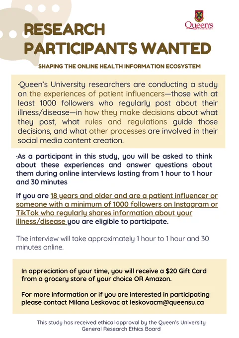 Research participants wanted. Shaping the online health information ecosystem. Looking for patient influencers who are 18  and have a minimum of 1000 followers on Instagram or TikTok and regularly share information about their illness/disease. You will receive a $20 gift card from a grocery store or Amazon for your time. Online interviews will be conducted via Zoom for one to one and a half hours. For more info or to participate, contact Milana Leskovac at leskovacm@queensu.ca