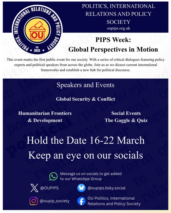 A promotional flyer for "PIPS Week: Global Perspectives in Motion," hosted by the Politics, International Relations and Policy Society (OUPIPS).

The top section features the society’s circular logo (a ballot box icon with "OU" inside) and their website, oupips.org.uk. The main body of the flyer announces their first public event, described as a series of critical dialogues with policy experts and global political speakers.

Key Event Details:

Dates: 16–22 March.

Themes mentioned: Global Security & Conflict, Humanitarian Frontiers & Development, and Social Events (The Gaggle & Quiz).

Call to Action: "Hold the Date" and "Keep an eye on our socials."

Social Media Handles: @OUPIPS on X, @oupips.bsky.social on BlueSky, @oupip_society on Instagram, and "OU Politics, International Relations and Policy Society" on Facebook. A WhatsApp logo indicates users can DM to join their group.